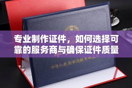 青阳专业制作证件，如何选择可靠的服务商与确保证件质量